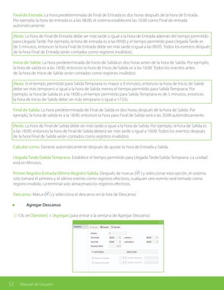 52 Manual de Usuario
Final de Entrada: La hora predeterminada de Final de Entrada es dos horas después de la hora de Entrada.
Por ejemplo, la hora de entrada es a las 08:00, el sistema establecerá las 10:00 como Final de entrada
automáticamente.
(Nota: La hora de Final de Entrada debe ser más tarde o igual a la hora de Entrada además del tiempo permitido
para Llegada Tarde. Por ejemplo, la hora de entrada es a las 09:00 y el tiempo permitido para Llegada Tarde es
de 5 minutos, entonces la hora Final de Entrada debe ser más tarde o igual a las 09:05. Todos los eventos después
de la hora Final de Entrada serán contados como registros inválidos).
Inicio de Salida: La hora predeterminada de Inicio de Salida es dos horas antes de la hora de Salida. Por ejemplo,
la hora de salida es a las 18:00, entonces la hora de Inicio de Salida es a las 16:00. Todos los eventos antes
de la hora de Inicio de Salida serán contados como registros inválidos).
(Nota: Si el tiempo permitido para Salida Temprana es mayor a 0 minutos, entonces la hora de Inicio de Salida
debe ser más temprano o igual a la hora de Salida menos el tiempo permitido para Salida Temprana. Por
ejemplo, la hora de Salida es a la 18:00 y el tiempo permitido para Salida Temprana es de 5 minutos, entonces
la hora de Inicio de Salida debe ser más temprano o igual a 17:55).
Final de Salida: La hora predeterminada de Final de Salida es dos horas después de la hora de Salida. Por
ejemplo, la hora de salida es a la 18:00, entonces la hora para Final de Salida será a las 20:00 automáticamente.
(Nota: La hora de Final de Salida debe ser más tarde o igual a la hora de Salida. Por ejemplo, la hora de Salida es
a las 18:00, entonces la hora de Final de Salida deberá ser más tarde o igual a 18:00. Todos los eventos después
de la hora Final de Salida serán contados como registros inválidos).
Calcular como: Generar automáticamente después de ajustar la hora de Entrada y Salida.
Llegada Tarde/Salida Temprana: Establece el tiempo permitido para Llegada Tarde/Salida Temprana. La unidad
está en Minutos.
Primer Registro Entrada/Último Registro Salida: Después de marcar ( ) y seleccionar esta opción, el sistema
solo tomará el primero y el último evento como registros efectivos; cualquier otro evento será tomado como
registro inválido. La terminal solo almacenará los registros efectivos.
Descanso: Marca ( ) y selecciona el descanso en la lista de Descanso.
	 Agregar Descanso
① Clic en [Gestión] > [Agregar] para entrar a la ventana de Agregar Descanso.
 