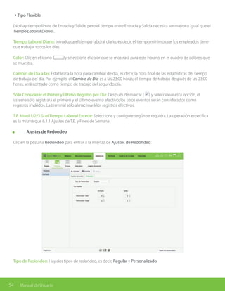 54 Manual de Usuario
4Tipo Flexible
(No hay tiempo límite de Entrada y Salida, pero el tiempo entre Entrada y Salida necesita ser mayor o igual que el
Tiempo Laboral Diario).
Tiempo Laboral Diario: Introduzca el tiempo laboral diario, es decir, el tiempo mínimo que los empleados tiene
que trabajar todos los días.
Color: Clic en el ícono y seleccione el color que se mostrará para este horario en el cuadro de colores que
se muestra.
Cambio de Día a las: Establezca la hora para cambiar de día, es decir, la hora final de las estadísticas del tiempo
de trabajo del día. Por ejemplo, el Cambio de Día es a las 23:00 horas; el tiempo de trabajo después de las 23:00
horas, será contado como tiempo de trabajo del segundo día.
Sólo Considerar el Primer y Último Registro por Día: Después de marcar ( ) y seleccionar esta opción, el
sistema sólo registrará el primero y el último evento efectivo; los otros eventos serán considerados como
registros inválidos. La terminal solo almacenará los registros efectivos.
T.E. Nivel 1/2/3 Si el Tiempo Laboral Excede: Seleccione y configure según se requiera. La operación específica
es la misma que 6.1.1 Ajustes de T.E. y Fines de Semana
	 Ajustes de Redondeo
Clic en la pestaña Redondeo para entrar a la interfaz de Ajustes de Redondeo:
Tipo de Redondeo: Hay dos tipos de redondeo, es decir, Regular y Personalizado.
 