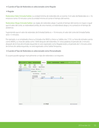 55ZKTime.Net 3.0
4Cuando el Tipo de Redondeo es seleccionado como Regular
4Regular
Redondear Valor Entrada/Salida: La unidad mínima de redondeo de un evento. Si el valor de Redondeo es = 10,
entonces toma 10 minutos como la unidad mínima al contar el tiempo del evento.
Redondear Abajo Entrada/Salida: Las reglas de redondeo abajo. Cuando el tiempo del evento es mayor o igual
que el valor del corte, se redondeará arriba, de otra manera, se redondeará abajo y no contará en el tiempo de
asistencia.
Suponiendo que el valor de redondeo de Entrada/Salida es = 10 minutos; el valor del corte de Entrada/Salida
será = 5 minutos.
Por ejemplo, si un empleado checa su Entrada a las 08:02 y checa su Salida a las 17:55, su hora de entrada cuenta
como 08:00 y su hora de salida como 18:00 después del redondeo. En otras palabras el periodo de 2 minutos
después de la hora de entrada requerida no será registrado como llegada tarde y el periodo de 5 minutos antes
de la hora de salida requerida, no será registrado como Salida Temprana,
4Cuando el Tipo de Redondeo es seleccionado como Personalizado
El usuario puede agregar manualmente un tipo de redondeo si se requiere.
 