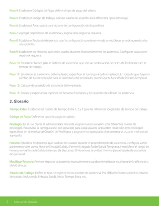2 Manual de Usuario
Paso 4: Establecer Códigos de Pago, definir el tipo de pago del salario.
Paso 5: Establecer código de trabajo, calcular salario de acuerdo a los diferentes tipos de trabajo
Paso 6: Establecer Área, usada para la parte de configuración de dispositivos.
Paso 7: Agregar dispositivos de asistencia y asignar área según se requiera.
Paso 8: Establecer Reglas de Asistencia; usar la configuración predeterminada o establecer una de acuerdo a las 	
	necesidades.
Paso 9: Establecer los Horarios que serán usados durante el procedimiento de asistencia. Configurar cada icono 	
	 según se requiera.
Paso 10: Establecer turnos para el sistema de asistencia, que son la combinación de ciclos de los horarios en el 	
	 tiempo de trabajo.
Paso 11: Establecer el calendario del empleado, especificar el turno para cada empleado. En caso de que haya un	
	 cambio de turno temporal para el calendario del empleado, puede usar la función de Horario Temporal.
Paso 12: Calcular de acuerdo a la asistencia del empleado.
Paso 13: Revisar y exportar los reportes de Recursos Humanos y los reportes de cálculo de asistencia.
2. Glosario
Tiempo Extra: Establece los niveles de Tiempo Extra 1, 2 y 3 para las diferentes longitudes de tiempo de trabajo.
Código de Pago: Define los tipos de pago de salario.
Privilegio: En el uso diario, el administrador necesita asignar nuevos usuarios con diferentes niveles de
privilegios. Para evitar la configuración por separado para cada usuario, se pueden crear roles con privilegios
específicos en la interfaz de Gestión de Privilegios y asignar el rol apropiado directamente al usuario mientras es
agregado.
Horario: Establece los horarios que podrían ser usados durante el procedimiento de asistencia, configura varios
parámetros tales como Hora de Entrada/Salida, (Permitir) Llegada Tarde/Salida Temprana, y establece el rango de
horarios entre Entrada/Salida y tiempo de descanso. El Horario es la unidad mínima para el ajuste de asistencia
del personal.
Modificar Registro: Permite registrar la asistencia manualmente cuando el empleado esta fuera de la oficina o si
olvidó checar.
Estados de Trabajo: Define el tipo de registro en los eventos de asistencia. Por default el sistema tiene 6 estados
de trabajo. Incluyendo Entrada, Salida, Inicio Tiempo Extra, etc.
 