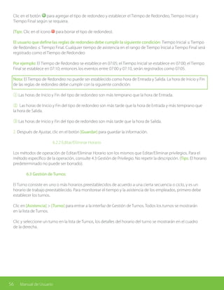 56 Manual de Usuario
Clic en el botón para agregar el tipo de redondeo y establecer el Tiempo de Redondeo, Tiempo Inicial y
Tiempo Final según se requiera.
(Tips: Clic en el ícono para borrar el tipo de redondeo).
El usuario que define las reglas de redondeo debe cumplir la siguiente condición: Tiempo Inicial ≤ Tiempo
de Redondeo ≤ Tiempo Final. Cualquier tiempo de asistencia en el rango de Tiempo Inicial a Tiempo Final será
registrado como el Tiempo de Redondeo
Por ejemplo: El Tiempo de Redondeo se establece en 07:05; el Tiempo Inicial se establece en 07:00; el Tiempo
Final se establece en 07:10; entonces los eventos entre 07:00 y 07:10, serán registrados como 07:05.
Nota: El Tiempo de Redondeo no puede ser establecido como hora de Entrada y Salida. La hora de Inicio y Fin
de las reglas de redondeo debe cumplir con la siguiente condición:
① Las horas de Inicio y Fin del tipo de redondeo son más temprano que la hora de Entrada.
② Las horas de Inicio y Fin del tipo de redondeo son más tarde que la hora de Entrada y más temprano que
la hora de Salida.
③ Las horas de Inicio y Fin del tipo de redondeo son más tarde que la hora de Salida.
2. Después de Ajustar, clic en el botón [Guardar] para guardar la información.
			6.2.2 Editar/Eliminar Horario
Los métodos de operación de Editar/Eliminar Horario son los mismos que Editar/Eliminar privilegios. Para el
método específico de la operación, consulte 4.3 Gestión de Privilegio. No repetir la descripción. (Tips: El horario
predeterminado no puede ser borrado).
	 6.3 Gestión de Turnos
El Turno consiste en uno o más horarios preestablecidos de acuerdo a una cierta secuencia o ciclo, y es un
horario de trabajo preestablecido. Para monitorear el tiempo y la asistencia de los empleados, primero debe
establecer los turnos.
Clic en [Asistencia] > [Turno] para entrar a la interfaz de Gestión de Turnos. Todos los turnos se mostrarán
en la lista de Turnos.
Clic y seleccione un turno en la lista de Turnos, los detalles del horario del turno se mostrarán en el cuadro
de la derecha.
 