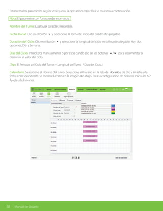 58 Manual de Usuario
Establezca los parámetros según se requiera, la operación específica se muestra a continuación.
Nota: El parámetro con *, no puede estar vacío.
Nombre del Turno: Cualquier caracter, irrepetible.
Fecha Inicial: Clic en el botón 6 y seleccione la fecha de inicio del cuadro desplegable.
Duración del Ciclo: Clic en el botón 5 y seleccione la longitud del ciclo en la lista desplegable. Hay dos
opciones, Día y Semana.
Días del Ciclo: Introduzca manualmente o por ciclo dando clic en los botones 5/6 para incrementar o
disminuir el valor del ciclo.
(Tips: El Periodo del Ciclo del Turno = Longitud del Turno * Días del Ciclo.)
Calendario: Seleccione el Horario del turno. Seleccione el horario en la lista de Horarios, dé clic y arrastre a la
fecha correspondiente, se mostrará como en la imagen de abajo. Para la configuración de horarios, consulte 6.2
Ajustes de Horarios.
 
