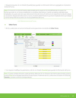 59ZKTime.Net 3.0
2. Después de ajustar, clic en el botón [Guardar] para guardar. La información del turno agregado se mostrará en
la lista de Turnos.
Nota: Un turno es un ciclo de horarios seleccionado por el usuario en el ciclo definido por el usuario. Las
fechas que están sin un horario establecido se consideran días festivos. Cuando se organiza calendario para
empleados, el usuario solo tiene que seleccionar la hora de inicio y fin del turno sin especificar los días de trabajo
o vacaciones. Después de seleccionar un turno, el sistema determinará en que día el empleado tiene que trabajar
o tomar tiempo libre de acuerdo con el ciclo predefinido del turno.
			6.3.2 Mantenimiento de Turnos
	 Editar Turno
1. Dé clic y seleccione un turno en la lista de turnos para entrar a la interfaz de Editar Turno.
2. Si se requiere modifique los parámetros y dé clic en el botón [Guardar] para guardar la información del turno.
Nota: Si quiere cambiar el horario usado por fecha, debe dar clic en el horario de la fecha seleccionada y pulsar
la tecla [Supr] (en el teclado) para borrar el viejo horario. Finalmente dé clic y seleccione el horario en la lista de
Horarios, y arrastre a la fecha correspondiente.
 
