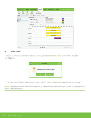 60 Manual de Usuario
	 Borrar Turno
1.Dé clic y seleccione un turno en la lista de Turnos, y dé clic en el botón [Borrar], se mostrará el cuadro
de Pregunta.
2. Clic en el botón [Sí] para borrar el turno seleccionado, o clic en el botón [No] para cancelar la operación.
Nota: Después de borrar la información del turno, el sistema borrará los horarios que se están utilizando en este
turno automáticamente.
 