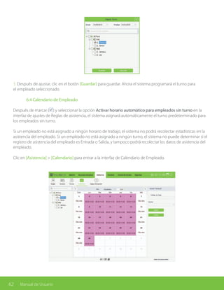62 Manual de Usuario
3. Después de ajustar, clic en el botón [Guardar] para guardar. Ahora el sistema programará el turno para
el empleado seleccionado.
	 6.4 Calendario de Empleado
Después de marcar ( ) y seleccionar la opción Activar horario automático para empleados sin turno en la
interfaz de ajustes de Reglas de asistencia, el sistema asignará automáticamente el turno predeterminado para
los empleados sin turno.
Si un empleado no está asignado a ningún horario de trabajo, el sistema no podrá recolectar estadísticas en la
asistencia del empleado. Si un empleado no está asignado a ningún turno, el sistema no puede determinar si el
registro de asistencia del empleado es Entrada o Salida, y tampoco podrá recolectar los datos de asistencia del
empleado.
Clic en [Asistencia] > [Calendario] para entrar a la interfaz de Calendario de Empleado.
 