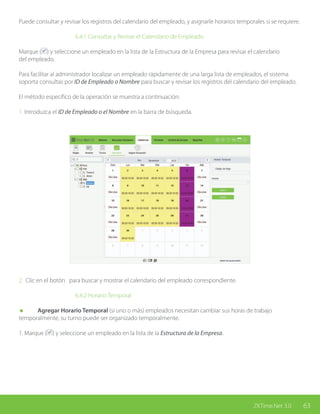 63ZKTime.Net 3.0
Puede consultar y revisar los registros del calendario del empleado, y asignarle horarios temporales si se requiere.
			 6.4.1 Consultar y Revisar el Calendario de Empleado
Marque ( ) y seleccione un empleado en la lista de la Estructura de la Empresa para revisar el calendario
del empleado.
Para facilitar al administrador localizar un empleado rápidamente de una larga lista de empleados, el sistema
soporta consultas por ID de Empleado o Nombre para buscar y revisar los registros del calendario del empleado.
El método específico de la operación se muestra a continuación:
1. Introduzca el ID de Empleado o el Nombre en la barra de búsqueda.
2. Clic en el botón para buscar y mostrar el calendario del empleado correspondiente.
			6.4.2 Horario Temporal
	 Agregar Horario Temporal (si uno o más) empleados necesitan cambiar sus horas de trabajo
temporalmente, su turno puede ser organizado temporalmente.
1. Marque ( ) y seleccione un empleado en la lista de la Estructura de la Empresa.
 
