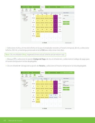 64 Manual de Usuario
2. Seleccione el año y el mes de la fecha en la que el empleado necesite un horario temporal, dé clic y seleccione
la fecha. (Dé clic y mantenga presionada la tecla Ctrl para seleccionar más días).
Nota: Clic en el botón [Hoy], regresará al mes actual, la fecha actual está en rojo.
3. Marque ( ) y seleccione la opción Código de Pago, dé clic en el botón6, y seleccione el código de pago para
el horario temporal en la lista desplegable.
4. Clic en el botón6 de bajo de la opción de Horario, y seleccione el horario temporal en la lista desplegable.
 