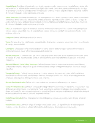 3ZKTime.Net 3.0
Llegada Tarde: Establece el horario y la hora de inicio para contar los eventos como Llegada Tarde y define si la
actual entrada es más tarde que el tiempo de espera para contar como falta. Aquí el sistema se ajusta a la regla
de asistencia“Si no marca Entrada, contar como Llegada Tarde”. La hora de Llegada Tarde no afectará el número
de minutos trabajados en los registros de asistencia.
Salida Temprana: Establece el horario para salida temprana, la hora de inicio para contar un evento como Salida
Temprana y define si la salida actual es más tarde que la salida esperada. Aquí el sistema se ajusta a la regla de
asistencia“Si no marca salida contar como Salida Temprana”. La hora de Salida Temprana no afectará el número
de minutos trabajados en los registros de asistencia.
Falta: De acuerdo a las reglas de asistencia, todos los eventos contarán como Falta cuando no haya registro de
Entrada o salida o cuando la hora de Llegada Tarde o Salida Temprana exceda N minutos especificados en las
reglas de asistencia.
Excepción: Define la hora de salida en un horario.
Turno: Consiste de uno o más horarios preestablecidos de acuerdo a una cierta secuencia o ciclo y es un horario
de trabajo preestablecido.
Calendario: Establece el turno del empleado en un cierto periodo de tiempo para facilitar el monitoreo de
asistencia. Esto es la mayor referencia para calcular la asistencia.
Horario Temporal: Es un ajuste para fijar turnos de trabajo en un horario en fechas específicas cuando las horas
de trabajo de uno o más empleados cambian temporalmente. Este horario también es aplicado en eventos
irregulares.
(Permitir) Llegada Tarde/Salida Temprana: Define el tiempo de inicio para contar un evento como Llegada
Tarde/Salida Temprana después de que el evento excede el tiempo límite permitido en un horario de trabajo
específico.
Tiempo de Trabajo: Define el tiempo de trabajo (unidad Minutos) de un empleado desde la Entrada hasta
la Salida. El valor entero debe ser diferente al intervalo de tiempo entre la hora actual de entrada y salida del
empleado. Esto depende del reglamento de cada empresa.
Horario (Predeterminado): Define un horario establecido predeterminadamente por el sistema.
Turno (Predeterminado): Define un turno establecido predeterminadamente por el Sistema, el cual será un ciclo
del horario predeterminado en una semana. Puede usar el turno predeterminado para los empleados que no
tienen un horario fijo pero requieren registrar su asistencia. El turno predeterminado es aplicado a Jefes, personal
de ventas, personal de servicio, personal de producción, etc.
Inicio/Fin de Entrada: Define el rango de tiempo válido para la entrada. Los registros fuera de este rango son
inválidos.
Inicio/Fin de Salida: Define un rango de tiempo válido para la salida. Los registros fuera de este rango son
inválidos. La hora de inicio de salida y la hora de Fin de Entrada no deben de estar empalmados.
ZKTime.Net 3.0 3
 