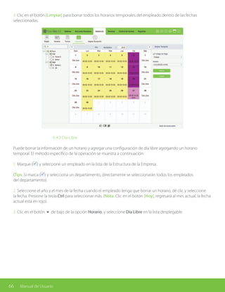 66 Manual de Usuario
3. Clic en el botón [Limpiar] para borrar todos los horarios temporales del empleado dentro de las fechas
seleccionadas.
			6.4.3 Día Libre
Puede borrar la información de un horario y agregar una configuración de día libre agregando un horario
temporal. El método específico de la operación se muestra a continuación:
1. Marque ( ) y seleccione un empleado en la lista de la Estructura de la Empresa.
(Tips: Si marca ( ) y selecciona un departamento, directamente se seleccionarán todos los empleados
del departamento).
2. Seleccione el año y el mes de la fecha cuando el empleado tenga que borrar un horario, dé clic y seleccione
la fecha. Presione la tecla Ctrl para seleccionar más. (Nota: Clic en el botón [Hoy], regresará al mes actual, la fecha
actual está en rojo).
3. Clic en el botón 6 de bajo de la opción Horario, y seleccione Día Libre en la lista desplegable.
 