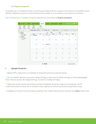 68 Manual de Usuario
	 6.5 Asignar Excepción
Es posible que un empleado solicite un permiso para dejar la oficina cuando se encuentra en un problema serio.
Debido a diferentes razones, la solicitud del permiso puede ser una estadística automática en el sistema.
Clic en [Asistencia] > [Asignar Excepción] para entrar a la interfaz de Asignar Excepción.
	 Agregar Excepción
1. Marque ( ) y seleccione un empleado en la lista de la Estructura de la Empresa.
2. Clic en el botón 6junto a la opción Código de Pago, y seleccione el código de pago en la lista desplegable.
(Nota: Para los ajustes del Código de Pago, consulte 5.3 Código de Pago).
3. Seleccione el año y el mes de la fecha cuando el empleado tenga que asignar una excepción, dé clic
y seleccione la fecha. (Nota: Clic en el botón [Hoy], regresará al mes actual, la fecha actual está en rojo).
4. Establezca la hora de inicio y fin de la excepción. (Tips: Desde indica el inicio, mientras que Hasta indica el fin).
 