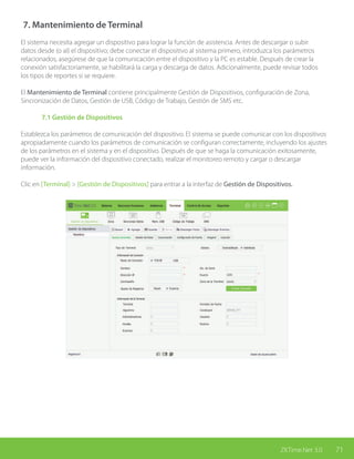 71ZKTime.Net 3.0
7. Mantenimiento de Terminal
El sistema necesita agregar un dispositivo para lograr la función de asistencia. Antes de descargar o subir
datos desde (o al) el dispositivo; debe conectar el dispositivo al sistema primero, introduzca los parámetros
relacionados, asegúrese de que la comunicación entre el dispositivo y la PC es estable. Después de crear la
conexión satisfactoriamente, se habilitará la carga y descarga de datos. Adicionalmente, puede revisar todos
los tipos de reportes si se requiere.
El Mantenimiento de Terminal contiene principalmente Gestión de Dispositivos, configuración de Zona,
Sincronización de Datos, Gestión de USB, Código de Trabajo, Gestión de SMS etc.
	 7.1 Gestión de Dispositivos
Establezca los parámetros de comunicación del dispositivo. El sistema se puede comunicar con los dispositivos
apropiadamente cuando los parámetros de comunicación se configuran correctamente, incluyendo los ajustes
de los parámetros en el sistema y en el dispositivo. Después de que se haga la comunicación exitosamente,
puede ver la información del dispositivo conectado, realizar el monitoreo remoto y cargar o descargar
información.
Clic en [Terminal] > [Gestión de Dispositivos] para entrar a la interfaz de Gestión de Dispositivos.
 
