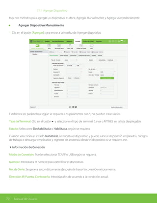 72 Manual de Usuario
			7.1.1 Agregar Dispositivo
Hay dos métodos para agregar un dispositivo, es decir, Agregar Manualmente y Agregar Automáticamente.
	 Agregar Dispositivo Manualmente
1. Clic en el botón [Agregar] para entrar a la interfaz de Agregar dispositivo.
Establezca los parámetros según se requiera. Los parámetros con *, no pueden estar vacíos.
Tipo de Terminal: Clic en el botón6 y seleccione el tipo de terminal (Linux o MT100) en la lista desplegable.
Estado: Seleccione Deshabilitada o Habilitada, según se requiera.
Cuando selecciona el estado Habilitada, se habilita el dispositivo y puede subir al dispositivo empleados, códigos
de trabajo o descargar empleados y registros de asistencia desde el dispositivo si se requiere, etc.
4Información de Conexión
Modo de Conexión: Puede seleccionar TCP/IP o USB según se requiera.
Nombre: Introduzca el nombre para identificar el dispositivo.
No. de Serie: Se genera automáticamente después de hacer la conexión exitosamente.
Dirección IP, Puerto, Contraseña: Introdúzcalos de acuerdo a la condición actual.	
 