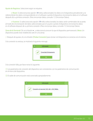 73ZKTime.Net 3.0
Ajuste de Registros: Seleccione según se requiera.
	 aReset: Si selecciona esta opción ( indica seleccionado), los datos en el dispositivo prevalecerán y se
sobrescribirán los datos correspondientes en el software cuando el dispositivo sincroniza los datos en el software
después de su primera conexión. (Para sincronizar datos, consulte 7.3 Sincronizar Datos).
	 aFusionar: Si selecciona esta opción ( indica seleccionado), los datos serán combinados de acuerdo
al modo de sincronización de datos seleccionados por el usuario cuando el dispositivo sincroniza los datos
en el software después de su primera conexión. (Para sincronizar datos, consulte 7.3 Sincronizar Datos).
Zona de la Terminal: Clic en el botón6, y seleccione la zona en la que el dispositivo permanecerá. (Nota: Un
dispositivo puede estar establecido solo en una zona).
2. Después de ajustar, clic en el botón [Probar Conexión] para revisar si el dispositivo se conecta con el sistema.
Si la conexión es exitosa, se mostrará el siguiente mensaje.
Si la conexión falla, por favor revise lo siguiente:
① Los parámetros de conexión del dispositivo son consistentes con los parámetros de comunicación
en el menú del dispositivo.
② El cable de comunicación está conectado apropiadamente.
 