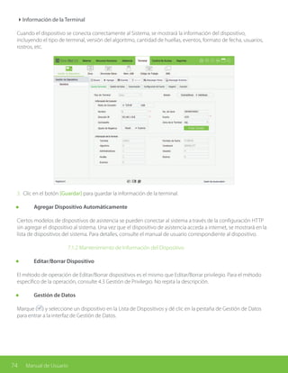 74 Manual de Usuario
4Información de la Terminal
Cuando el dispositivo se conecta correctamente al Sistema, se mostrará la información del dispositivo,
incluyendo el tipo de terminal, versión del algoritmo, cantidad de huellas, eventos, formato de fecha, usuarios,
rostros, etc.
3. Clic en el botón [Guardar] para guardar la información de la terminal.
	 Agregar Dispositivo Automáticamente
Ciertos modelos de dispositivos de asistencia se pueden conectar al sistema a través de la configuración HTTP
sin agregar el dispositivo al sistema. Una vez que el dispositivo de asistencia acceda a internet, se mostrará en la
lista de dispositivos del sistema. Para detalles, consulte el manual de usuario correspondiente al dispositivo.
			 7.1.2 Mantenimiento de Información del Dispositivo
	 Editar/Borrar Dispositivo
El método de operación de Editar/Borrar dispositivos es el mismo que Editar/Borrar privilegio. Para el método
específico de la operación, consulte 4.3 Gestión de Privilegio. No repita la descripción.
	 Gestión de Datos
Marque ( ) y seleccione un dispositivo en la Lista de Dispositivos y dé clic en la pestaña de Gestión de Datos
para entrar a la interfaz de Gestión de Datos.
 