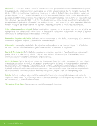 4 Manual de Usuario
Descanso: Es usado para deducir la hora de comida y descanso que es erróneamente contado como tiempo de
trabajo porque los empleados tienen que registrar sus tarjetas solo dos veces al día. Por ejemplo, el periodo de
08:00~15:30 contiene el tiempo de almuerzo y descanso, el cual será deducido. Necesita establecer un periodo
de descanso de 12:00 a 13:30. Este periodo no es usado directamente para calcular los puntos del horario solo
para calcular el tiempo de asistencia. Por ejemplo, si un empleado trabaja solo en la mañana, sus horas de trabajo
son 4. Cuando el periodo de 12:00~17:30 (5.5 horas) es considerado como tiempo ausente del empleado, esto
es obviamente mayor que el actual tiempo de ausencia (13:30~17:30, 4 horas). Por lo tanto, necesita establecer la
hora de inicio y fin del descanso entre dos registros. Esta configuración no es necesaria para otros casos.
Valor de Redondeo Entrada/Salida: Define la unidad más pequeña para redondear la hora de entrada/salida. Por
ejemplo, si el Valor de Redondeo Entrada/salida se establece en 10, la unidad más pequeña de tiempo que puede
ser incluida en los registros de asistencia es de 10 minutos.
Redondear abajo Entrada/Salida: Redondea valores mayores que el valor de Redondeo Abajo y redondea abajo
valores más pequeños o iguales que el valor de Redondeo Abajo.
Calendario: Establece las propiedades del calendario, incluyendo las fechas y turnos, incluyendo si hay fechas
cíclicas, y también asignar el calendario preestablecido a un departamento o empleado.
Fecha de Contratación: Define la fecha cuando un empleado es contratado. Cuando se agrega un empleado,
puede tomar la fecha actual del sistema como fecha de contrato predeterminada, o cambiar la fecha. Esta
información es muy importante. Introduzca la fecha correcta.
Modo de Salario: Define el modo de verificación de asistencia. Están disponibles las opciones de Horas y Salario.
Si seleccionas la opción de Horas, el resultado de la verificación de asistencia es independiente de parámetros
tales como Turno, Tiempo Extra, Llegada Tarde, Salida Temprana, y Faltas. Si selecciona la opción de Salario, el
resultado de la verificación de asistencia es relacionado a parámetros tales como horario del turno, detalles de
redondeo durante turnos, redondeo de descanso, tiempo extra, llegada tarde, salida temprana y faltas.
Estado: Define el estado de la terminal. Si selecciona Habilitada, la terminal es habilitada y podrá realizar las
siguientes operaciones: Carga/Descarga de usuarios, carga de códigos de trabajo y descarga de eventos. Si da clic
en Deshabilitada, la terminal se deshabilitará.
Sincronización de datos: Sincroniza datos entre el sistema y el dispositivo.
 