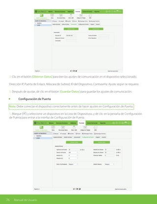 76 Manual de Usuario
2. Clic en el botón [Obtener Datos] para leer los ajustes de comunicación en el dispositivo seleccionado.
Dirección IP, Puerta de Enlace, Máscara de Subred, ID del Dispositivo, Contraseña: Ajuste según se requiera.
3. Después de ajustar, dé clic en el botón [Guardar Datos] para guardar los ajustes de comunicación.
	 Configuración de Puerta
Nota: Debe conectar el dispositivo correctamente antes de hacer ajustes en Configuración de Puerta.
1. Marque ( ) y seleccione un dispositivo en la Lista de Dispositivos, y dé clic en la pestaña de Configuración
de Puerta para entrar a la interfaz de Configuración de Puerta.
 