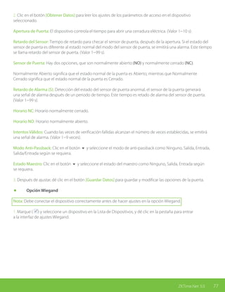 77ZKTime.Net 3.0
2. Clic en el botón [Obtener Datos] para leer los ajustes de los parámetros de acceso en el dispositivo
seleccionado.
Apertura de Puerta: El dispositivo controla el tiempo para abrir una cerradura eléctrica. (Valor 1~10 s).
Retardo del Sensor: Tiempo de retardo para checar el sensor de puerta, después de la apertura. Si el estado del
sensor de puerta es diferente al estado normal del modo del sensor de puerta, se emitirá una alarma. Este tiempo
se llama retardo del sensor de puerta. (Valor 1~99 s).
Sensor de Puerta: Hay dos opciones, que son normalmente abierto (NO) y normalmente cerrado (NC).
Normalmente Abierto significa que el estado normal de la puerta es Abierto; mientras que Normalmente
Cerrado significa que el estado normal de la puerta es Cerrado.
Retardo de Alarma (S): Detección del estado del sensor de puerta anormal, el sensor de la puerta generará
una señal de alarma después de un periodo de tiempo. Este tiempo es retado de alarma del sensor de puerta.
(Valor 1~99 s).
Horario NC: Horario normalmente cerrado.
Horario NO: Horario normalmente abierto.
Intentos Válidos: Cuando las veces de verificación fallidas alcanzan el número de veces establecidas, se emitirá
una señal de alarma. (Valor 1~9 veces).
Modo Anti-Passback: Clic en el botón 6 y seleccione el modo de anti-passback como Ninguno, Salida, Entrada,
Salida/Entrada según se requiera.
Estado Maestro: Clic en el botón 6 y seleccione el estado del maestro como Ninguno, Salida, Entrada según
se requiera.
3. Después de ajustar, dé clic en el botón [Guardar Datos] para guardar y modificar las opciones de la puerta.
	 Opción Wiegand
Nota: Debe conectar el dispositivo correctamente antes de hacer ajustes en la opción Wiegand.
1. Marque ( ) y seleccione un dispositivo en la Lista de Dispositivos, y dé clic en la pestaña para entrar
a la interfaz de ajustes Wiegand.
 