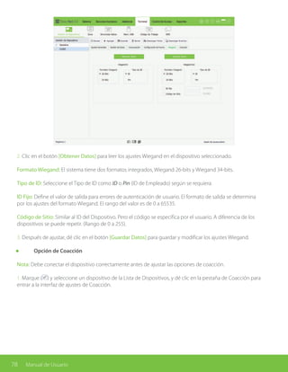 78 Manual de Usuario
2. Clic en el botón [Obtener Datos] para leer los ajustes Wiegand en el dispositivo seleccionado.
Formato Wiegand: El sistema tiene dos formatos integrados, Wiegand 26-bits y Wiegand 34-bits.
Tipo de ID: Seleccione el Tipo de ID como ID o Pin (ID de Empleado) según se requiera.
ID Fijo: Define el valor de salida para errores de autenticación de usuario. El formato de salida se determina
por los ajustes del formato Wiegand. El rango del valor es de 0 a 65535.
Código de Sitio: Similar al ID del Dispositivo. Pero el código se especifica por el usuario. A diferencia de los
dispositivos se puede repetir. (Rango de 0 a 255).
3. Después de ajustar, dé clic en el botón [Guardar Datos] para guardar y modificar los ajustes Wiegand.
	 Opción de Coacción
Nota: Debe conectar el dispositivo correctamente antes de ajustar las opciones de coacción.
1. Marque ( ) y seleccione un dispositivo de la Lista de Dispositivos, y dé clic en la pestaña de Coacción para
entrar a la interfaz de ajustes de Coacción.
 