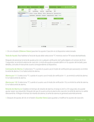 79ZKTime.Net 3.0
2. Clic en el botón [Obtener Datos] para leer los ajustes Coacción en el dispositivo seleccionado.
Tecla de Ayuda: Para habilitar la Tecla de Ayuda debe seleccionar“Y”, mientras esté en“N”estará deshabilitada.
Después de presionar la tecla de ayuda junto con cualquier verificación de huella digital o el número de ID en
3 segundos, se emitirá la alarma de coacción. La tecla de ayuda se puede definir en los ajustes del teclado, para
detalles, consulte el manual de usuario correspondiente al dispositivo.
Contraseña de Alarma: Si selecciona "Y", cuando el usuario use el modo de verificación por password, se emitirá
la señal de alarma. O no habrá señal de alarma.
Alarma por 1:1: Si selecciona "Y", cuando el usuario use el modo de verificación 1:1, se emitirá la señal de alarma.
O no habrá señal de alarma.
Alarma por 1:N: Si selecciona "Y", cuando el usuario use el modo de verificación 1:N, se emitirá la señal de alarma.
O no habrá señal de alarma.
Retardo de Alarma (s): Establece el tiempo de retardo de alarma, el rango es de 0 a 255 segundos, los puede
ajustar según sea requerido. Después de que el usuario activa la alarma de coacción, la señal de alarma no saldrá
directamente. Al llegar el tiempo de retardo de alarma, la señal de alarma se generará automáticamente.
3. Después de ajustar, dé clic en el botón [Guardar Datos] para guardar y modificar los ajustes de coacción.
 