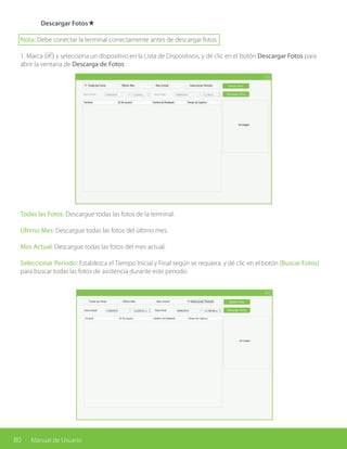 80 Manual de Usuario
	 Descargar Fotos★
Nota: Debe conectar la terminal correctamente antes de descargar fotos.
1. Marca ( ) y selecciona un dispositivo en la Lista de Dispositivos, y dé clic en el botón Descargar Fotos para
abrir la ventana de Descarga de Fotos:
Todas las Fotos: Descargue todas las fotos de la terminal.
Último Mes: Descargue todas las fotos del último mes.
Mes Actual: Descargue todas las fotos del mes actual.
Seleccionar Periodo: Establezca el Tiempo Inicial y Final según se requiera, y dé clic en el botón [Buscar Fotos]
para buscar todas las fotos de asistencia durante este periodo.
 