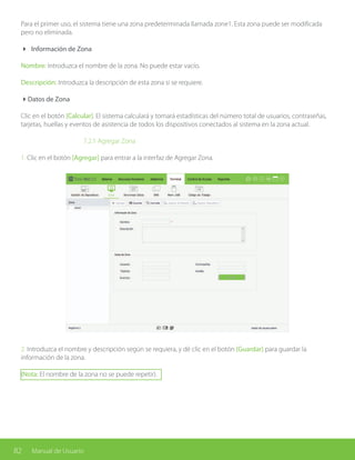 82 Manual de Usuario
Para el primer uso, el sistema tiene una zona predeterminada llamada zone1. Esta zona puede ser modificada
pero no eliminada.
4 Información de Zona
Nombre: Introduzca el nombre de la zona. No puede estar vacío.
Descripción: Introduzca la descripción de esta zona si se requiere.
4Datos de Zona
Clic en el botón [Calcular]. El sistema calculará y tomará estadísticas del número total de usuarios, contraseñas,
tarjetas, huellas y eventos de asistencia de todos los dispositivos conectados al sistema en la zona actual.
			7.2.1 Agregar Zona
1. Clic en el botón [Agregar] para entrar a la interfaz de Agregar Zona.
2. Introduzca el nombre y descripción según se requiera, y dé clic en el botón [Guardar] para guardar la
información de la zona.
(Nota: El nombre de la zona no se puede repetir).
 