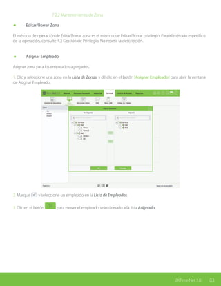 83ZKTime.Net 3.0
			 7.2.2 Mantenimiento de Zona
	 Editar/Borrar Zona
El método de operación de Edita/Borrar zona es el mismo que Editar/Borrar privilegio. Para el método específico
de la operación, consulte 4.3 Gestión de Privilegio. No repetir la descripción.
	 Asignar Empleado
Asignar zona para los empleados agregados.
1. Clic y seleccione una zona en la Lista de Zonas, y dé clic en el botón [Asignar Empleado] para abrir la ventana
de Asignar Empleado:
2. Marque ( ) y seleccione un empleado en la Lista de Empleados.
3. Clic en el botón para mover el empleado seleccionado a la lista Asignado.
 