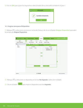 86 Manual de Usuario
④ Clic en [OK] para quitar los dispositivos seleccionados de la zona seleccionada en el paso 1.
42. Asignar zona para el dispositivo
① Marque ( ) y seleccione una zona en la lista de Zonas, y dé clic en el botón [Asignar Dispositivo] para abrir
la ventana de Asignar Dispositivo.
② Marque ( ) y seleccione un dispositivo en la lista No Asignado. (Selección múltiple).
③ Clic en el botón para mover el dispositivo a la lista Asignado.
 