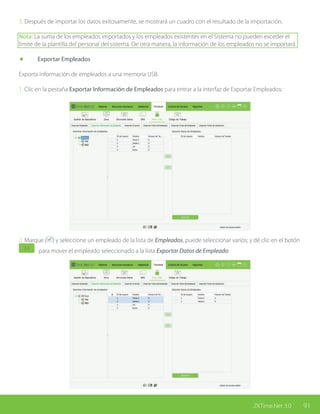 91ZKTime.Net 3.0
3. Después de importar los datos exitosamente, se mostrará un cuadro con el resultado de la importación.
Nota: La suma de los empleados importados y los empleados existentes en el Sistema no pueden exceder el
límite de la plantilla del personal del sistema. De otra manera, la información de los empleados no se importará.
	 Exportar Empleados
Exporta información de empleados a una memoria USB.
1. Clic en la pestaña Exportar Información de Empleados para entrar a la interfaz de Exportar Empleados:
2. Marque ( ) y seleccione un empleado de la lista de Empleados, puede seleccionar varios; y dé clic en el botón
para mover el empleado seleccionado a la lista Exportar Datos de Empleado:
 