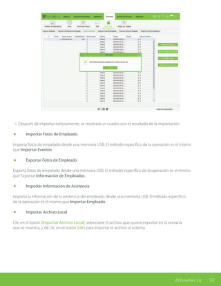 93ZKTime.Net 3.0
4. Después de importar exitosamente, se mostrará un cuadro con el resultado de la importación.
	 Importar Fotos de Empleado
Importa fotos de empelado desde una memoria USB. El método específico de la operación es el mismo
que Importar Eventos.
	 Exportar Fotos de Empleado
Exporta fotos de empelado desde una memoria USB. El método específico de la operación es el mismo
que Exportar Información de Empleados.
	 Importar Información de Asistencia
Importa la información de la asistencia del empleado desde una memoria USB. El método específico
de la operación es el mismo que Importar Empleado.
	 Importar Archivo Local
Clic en el botón [Importar Archivo Local]; seleccione el archivo que quiera importar en la ventana
que se muestra, y dé clic en el botón [OK] para importar el archivo al sistema.
 