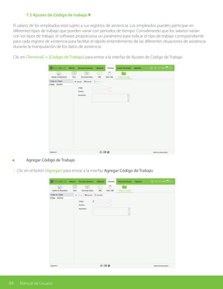 94 Manual de Usuario
	 7.5 Ajustes de Código de trabajo★
El salario de los empleados está sujeto a sus registros de asistencia. Los empleados pueden participar en
diferentes tipos de trabajo que pueden variar con periodos de tiempo. Considerando que los salarios varían
con los tipos de trabajo, el software proporciona un parámetro para indicar el tipo de trabajo correspondiente
para cada registro de asistencia para facilitar el rápido entendimiento de las diferentes situaciones de asistencia
durante la manipulación de los datos de asistencia.
Clic en [Terminal] > [Código de Trabajo] para entrar a la interfaz de Ajustes de Código de Trabajo.
	 Agregar Código de Trabajo
1. Clic en el botón [Agregar] para entrar a la interfaz Agregar Código de Trabajo:
 