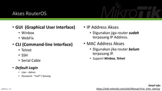 Akses RouterOS
• GUI (Graphical User Interface)
• Winbox
• WebFix
• CLI (Command-line Interface)
• Telnet
• SSH
• Serial Cable
• IP Address Akses
• Digunakan jiga router sudah
terpasang IP Address.
• MAC Address Akses
• Digunakan jika router belum
terpasang IP.
• Support Winbox, Telnet
Detail info:
https://wiki.mikrotik.com/wiki/Manual:First_time_startup
• Default Login
• User : Admin
• Password : *null* / kosong
@Ridwan_G4
 