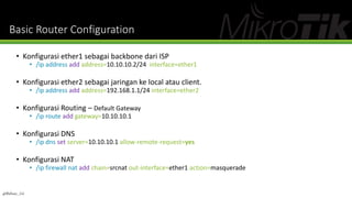 Basic Router Configuration
• Konfigurasi ether1 sebagai backbone dari ISP
• /ip address add address=10.10.10.2/24 interface=ether1
• Konfigurasi ether2 sebagai jaringan ke local atau client.
• /ip address add address=192.168.1.1/24 interface=ether2
• Konfigurasi Routing – Default Gateway
• /ip route add gateway=10.10.10.1
• Konfigurasi DNS
• /ip dns set server=10.10.10.1 allow-remote-request=yes
• Konfigurasi NAT
• /ip firewall nat add chain=srcnat out-interface=ether1 action=masquerade
@Ridwan_G4
 
