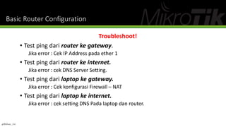 Basic Router Configuration
Troubleshoot!
• Test ping dari router ke gateway.
Jika error : Cek IP Address pada ether 1
• Test ping dari router ke internet.
Jika error : cek DNS Server Setting.
• Test ping dari laptop ke gateway.
Jika error : Cek konfigurasi Firewall – NAT
• Test ping dari laptop ke internet.
Jika error : cek setting DNS Pada laptop dan router.
@Ridwan_G4
 