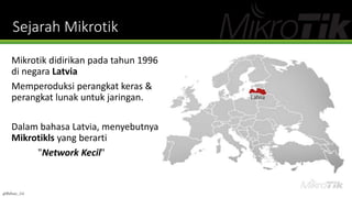 Sejarah Mikrotik
Mikrotik didirikan pada tahun 1996
di negara Latvia
Memperoduksi perangkat keras &
perangkat lunak untuk jaringan.
Dalam bahasa Latvia, menyebutnya
Mikrotikls yang berarti
"Network Kecil"
@Ridwan_G4
 