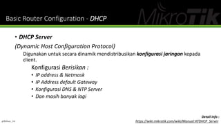Basic Router Configuration - DHCP
• DHCP Server
(Dynamic Host Configuration Protocol)
Digunakan untuk secara dinamik mendistribusikan konfigurasi jaringan kepada
client.
Konfigurasi Berisikan :
• IP address & Netmask
• IP Address default Gateway
• Konfigurasi DNS & NTP Server
• Dan masih banyak lagi
@Ridwan_G4
Detail info :
https://wiki.mikrotik.com/wiki/Manual:IP/DHCP_Server
 