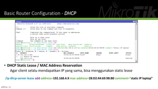 Basic Router Configuration - DHCP
• DHCP Static Lease / MAC Address Reservation
Agar client selalu mendapatkan IP yang sama, bisa menggunakan static lease
/ip dhcp-server lease add address=192.168.4.X mac-address=28:D2:44:69:9B:B0 comment=“static IP laptop”
@Ridwan_G4
 