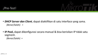 ./Pre-Test!
• DHCP Server dan Client, dapat diaktifikan di satu interface yang sama.
(Benar/Salah) =
• IP Pool, dapat dikonfigurasi secara manual & bisa berisikan IP tidak satu
segment.
(Benar/Salah) =
@Ridwan_G4
 
