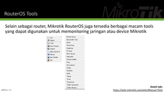 RouterOS Tools
Selain sebagai router, Mikrotik RouterOS juga tersedia berbagai macam tools
yang dapat digunakan untuk memonitoring jaringan atau device Mikrotik
@Ridwan_G4
Detail info:
https://wiki.mikrotik.com/wiki/Manual:Tools
 
