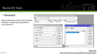 RouterOS Tools
• Netwatch
Mampu memantau status host di jaringan.
Netwatch mengirimkan ping ICMP ke
suatu alamat IP.
@Ridwan_G4
Detail info:
https://wiki.mikrotik.com/wiki/Manual:Tools/Netwatch
 