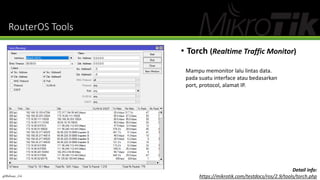 RouterOS Tools
• Torch (Realtime Traffic Monitor)
Mampu memonitor lalu lintas data.
pada suatu interface atau bedasarkan
port, protocol, alamat IP.
Detail info:
https://mikrotik.com/testdocs/ros/2.9/tools/torch.php@Ridwan_G4
 
