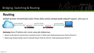Bridging, Switching & Routing
Routing
adalah proses menentukan jalur lintas data untuk sampai pada sebuah tujuan. (OSI Layer 3)
Gateway harus IP address dari router yang ada didepannya.
• Router B, jika akan ke internet harus melewati router A. Pada router B gatewaynya harus diset ke Router A.
• Begitu juga dengan laptop, karena melewati Router B jika ke internet, maka gatewaynya Router B
10.10.10.X/24 10.10.11.X/24 10.10.12.X/24
Router A Router B
@Ridwan_G4
 