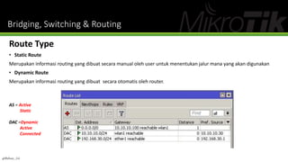 Bridging, Switching & Routing
Route Type
• Static Route
Merupakan informasi routing yang dibuat secara manual oleh user untuk menentukan jalur mana yang akan digunakan
• Dynamic Route
Merupakan informasi routing yang dibuat secara otomatis oleh router.
AS = Active
Static
DAC =Dynamic
Active
Connected
@Ridwan_G4
 