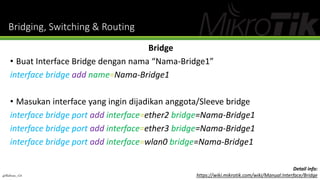 Bridging, Switching & Routing
Bridge
• Buat Interface Bridge dengan nama “Nama-Bridge1”
interface bridge add name=Nama-Bridge1
• Masukan interface yang ingin dijadikan anggota/Sleeve bridge
interface bridge port add interface=ether2 bridge=Nama-Bridge1
interface bridge port add interface=ether3 bridge=Nama-Bridge1
interface bridge port add interface=wlan0 bridge=Nama-Bridge1
@Ridwan_G4
Detail info:
https://wiki.mikrotik.com/wiki/Manual:Interface/Bridge
 