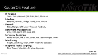 RouterOS Feature
• IP Routing
Static, Policy, Dynamic (RIP, OSPF, BGP), Mutlicast
• Interface
Ethernet, Wireless, Bridge, Tunnel, VPN, MPLSm
• Firewall
Filter, Mangle, NAT, Layer 7 Protocol, Fasttrack,
• Bandwidth Management
HTB, PFIFO, BFIFO, SFQ, PCQ, RED
• Services / Daeomon
Proxy, Hotspot, DHCP, DNS, DDNS, NTP, User-Manager, Samba
• Monitoring
Graphs, Watchdog, Torch, SNMP, The Dude, Netwatch
• Diagnotic Tool & Scripting
Ping, Tracert, Scheduller, Scripting, Capsman.
Detail info :
https://wiki.mikrotik.com/wiki/Manual:RouterOS_features@Ridwan_G4
 