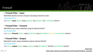 Firewall
• Firewall Filter – Input
Membloki koneksi service ssh (port 22) yang masuk ke router.
/ip firewall filter
add chain=input action=drop protocol=tcp dst-port=22 in-interface=ether1
• Firewall Filter – Forward
Membloki user yang melakukan ping ke alamat 8.8.8.8
/ip firewall filter
add chain=forward action=reject protocol=icmp dst-address=8.8.8.8 out-interface=ether1
• Firewall Filter – Output
Membloki router yang melakukan ping ke alamat 8.8.8.8
/ip firewall filter
add chain=output action=drop protocol=icmp dst-address=8.8.8.8 out-interface=ether1
@Ridwan_G4
Detail info:
https://wiki.mikrotik.com/wiki/Manual:IP/Firewall/Filter#Basic_examples
 