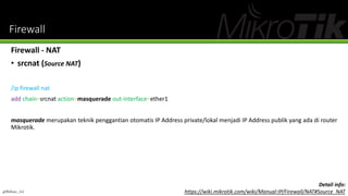 Firewall
Firewall - NAT
• srcnat (Source NAT)
/ip firewall nat
add chain=srcnat action=masquerade out-interface=ether1
masquerade merupakan teknik penggantian otomatis IP Address private/lokal menjadi IP Address publik yang ada di router
Mikrotik.
@Ridwan_G4
Detail info:
https://wiki.mikrotik.com/wiki/Manual:IP/Firewall/NAT#Source_NAT
 