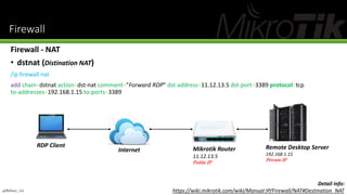Firewall
Firewall - NAT
• dstnat (Distination NAT)
/ip firewall nat
add chain=dstnat action=dst-nat comment="Forward RDP" dst-address=11.12.13.5 dst-port=3389 protocol=tcp
to-addresses=192.168.1.15 to-ports=3389
Mikrotik Router
11.12.13.5
Public IP
Remote Desktop Server
192.168.1.15
Private IP
RDP Client
Internet
@Ridwan_G4
Detail info:
https://wiki.mikrotik.com/wiki/Manual:IP/Firewall/NAT#Destination_NAT
 