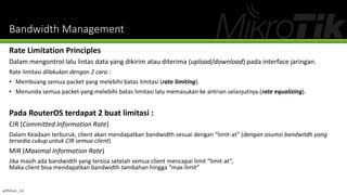 Bandwidth Management
Rate Limitation Principles
Dalam mengontrol lalu lintas data yang dikirim atau diterima (upload/download) pada interface jaringan.
Rate limitasi dilakukan dengan 2 cara :
• Membuang semua packet yang melebihi batas limitasi (rate limiting).
• Menunda semua packet yang melebihi batas limitasi lalu memasukan ke antrian selanjutnya.(rate equalizing).
Pada RouterOS terdapat 2 buat limitasi :
CIR (Committed Information Rate)
Dalam Keadaan terburuk, client akan mendapatkan bandwidth sesuai dengan “limit-at” (dengan asumsi bandwitdh yang
tersedia cukup untuk CIR semua client)
MIR (Maximal Information Rate)
Jika masih ada bandwidth yang tersisa setelah semua client mencapai limit “limit-at”,
Maka client bisa mendapatkan bandwidth tambahan hingga “max-limit”
@Ridwan_G4
 