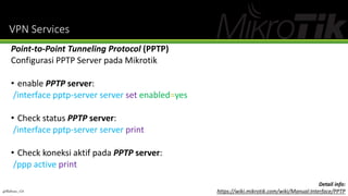 VPN Services
Point-to-Point Tunneling Protocol (PPTP)
Configurasi PPTP Server pada Mikrotik
• enable PPTP server:
/interface pptp-server server set enabled=yes
• Check status PPTP server:
/interface pptp-server server print
• Check koneksi aktif pada PPTP server:
/ppp active print
@Ridwan_G4
Detail info:
https://wiki.mikrotik.com/wiki/Manual:Interface/PPTP
 