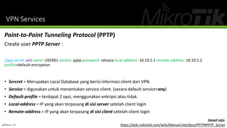 VPN Services
@Ridwan_G4
Point-to-Point Tunneling Protocol (PPTP)
Create user PPTP Server :
/ppp secret add name=USER01 service=pptp password=rahasia local-address=10.10.5.1 remote-address=10.10.5.2
profile=default-encryption
• Sercret = Merupakan Local Database yang berisi informasi client dari VPN.
• Service = digunakan untuk menentukan service client. (secara dafault service=any)
• Default-profile = terdapat 2 opsi, menggunakan enkripsi atau tidak.
• Local-address = IP yang akan terpasang di sisi server setelah client login
• Remote-address = IP yang akan terpasang di sisi client setelah client login
Detail info:
https://wiki.mikrotik.com/wiki/Manual:Interface/PPTP#PPTP_Server
 